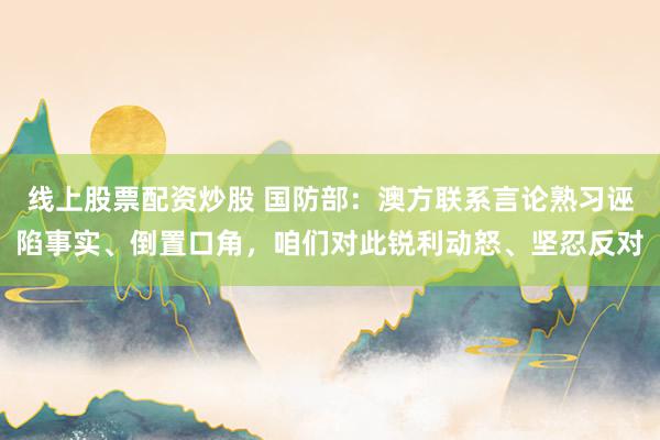 线上股票配资炒股 国防部：澳方联系言论熟习诬陷事实、倒置口角，咱们对此锐利动怒、坚忍反对