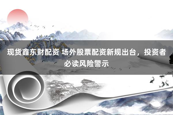 现货鑫东财配资 场外股票配资新规出台，投资者必读风险警示