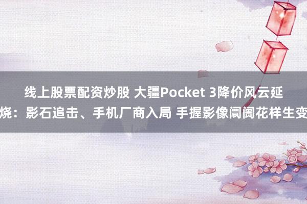 线上股票配资炒股 大疆Pocket 3降价风云延烧：影石追击、手机厂商入局 手握影像阛阓花样生变