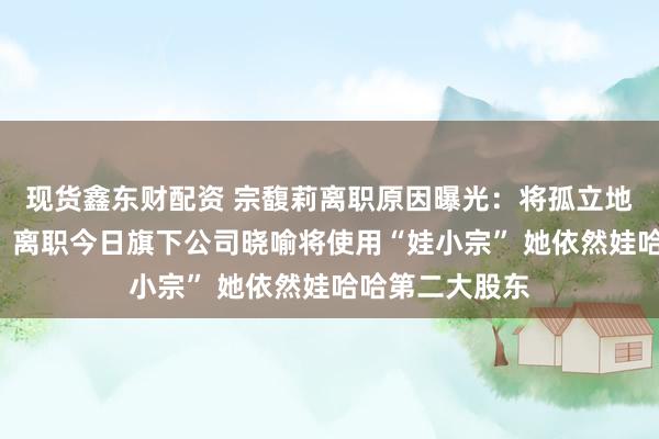现货鑫东财配资 宗馥莉离职原因曝光：将孤立地点“娃小宗”！离职今日旗下公司晓喻将使用“娃小宗” 她依然娃哈哈第二大股东