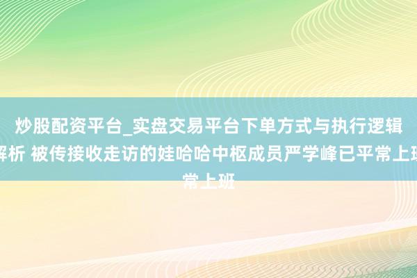 炒股配资平台_实盘交易平台下单方式与执行逻辑解析 被传接收走访的娃哈哈中枢成员严学峰已平常上班