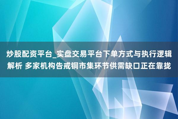 炒股配资平台_实盘交易平台下单方式与执行逻辑解析 多家机构告戒铜市集环节供需缺口正在靠拢