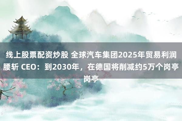 线上股票配资炒股 全球汽车集团2025年贸易利润腰斩 CEO：到2030年，在德国将削减约5万个岗亭