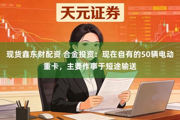 现货鑫东财配资 合金投资：现在自有的50辆电动重卡，主要作事于短途输送