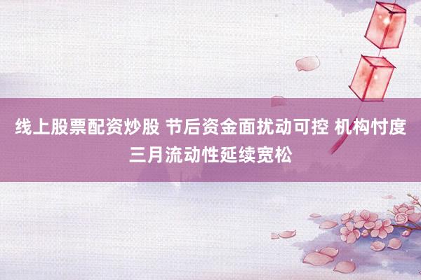 线上股票配资炒股 节后资金面扰动可控 机构忖度三月流动性延续宽松