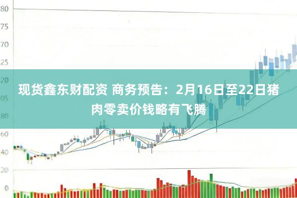 现货鑫东财配资 商务预告：2月16日至22日猪肉零卖价钱略有飞腾