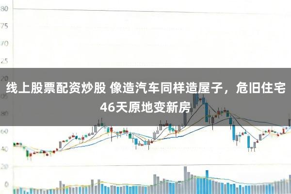 线上股票配资炒股 像造汽车同样造屋子，危旧住宅46天原地变新房