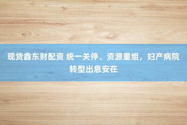 现货鑫东财配资 统一关停、资源重组，妇产病院转型出息安在