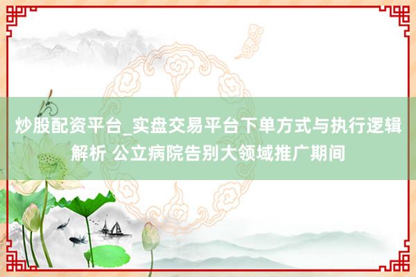 炒股配资平台_实盘交易平台下单方式与执行逻辑解析 公立病院告别大领域推广期间