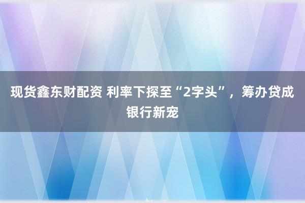 现货鑫东财配资 利率下探至“2字头”，筹办贷成银行新宠