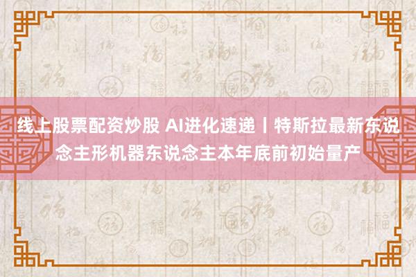 线上股票配资炒股 AI进化速递丨特斯拉最新东说念主形机器东说念主本年底前初始量产