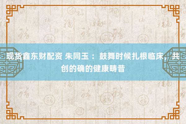 现货鑫东财配资 朱同玉 ：鼓舞时候扎根临床，共创的确的健康畴昔