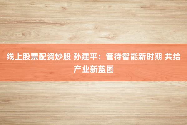 线上股票配资炒股 孙建平：管待智能新时期 共绘产业新蓝图