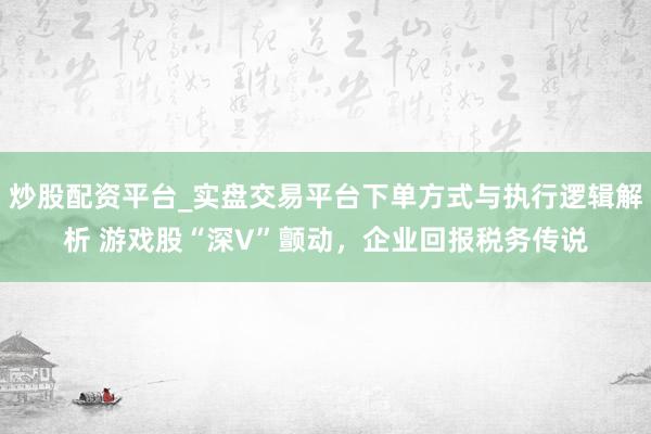 炒股配资平台_实盘交易平台下单方式与执行逻辑解析 游戏股“深V”颤动，企业回报税务传说