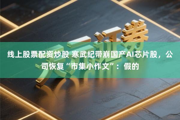 线上股票配资炒股 寒武纪带崩国产AI芯片股，公司恢复“市集小作文”：假的