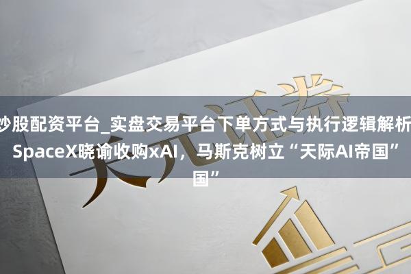 炒股配资平台_实盘交易平台下单方式与执行逻辑解析 SpaceX晓谕收购xAI，马斯克树立“天际AI帝国”