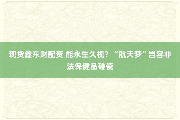 现货鑫东财配资 能永生久视？“航天梦”岂容非法保健品碰瓷