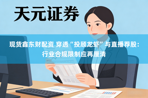现货鑫东财配资 穿透“投顾龙虾”与直播荐股：行业合规限制应再厘清