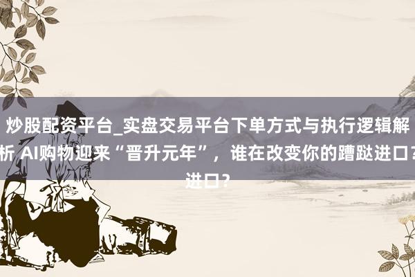 炒股配资平台_实盘交易平台下单方式与执行逻辑解析 AI购物迎来“晋升元年”，谁在改变你的蹧跶进口？