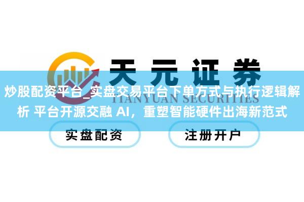 炒股配资平台_实盘交易平台下单方式与执行逻辑解析 平台开源交融 AI，重塑智能硬件出海新范式