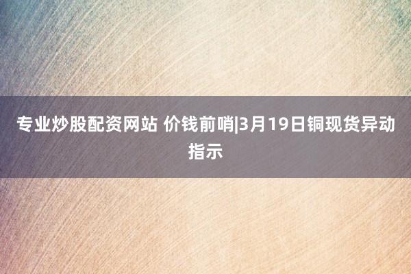 专业炒股配资网站 价钱前哨|3月19日铜现货异动指示