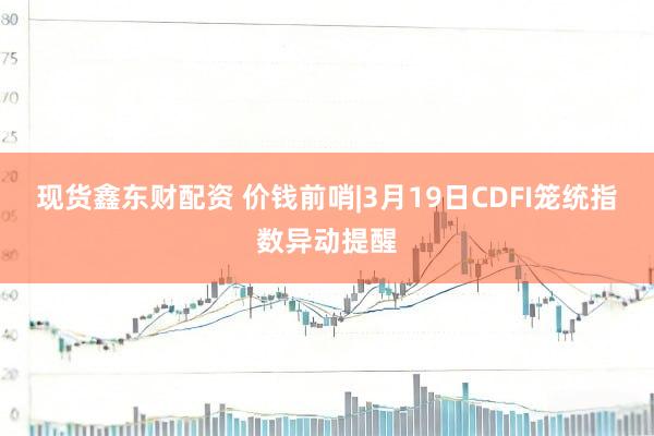 现货鑫东财配资 价钱前哨|3月19日CDFI笼统指数异动提醒