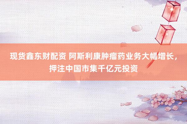 现货鑫东财配资 阿斯利康肿瘤药业务大幅增长，押注中国市集千亿元投资