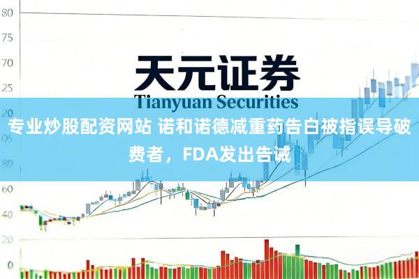 专业炒股配资网站 诺和诺德减重药告白被指误导破费者，FDA发出告诫