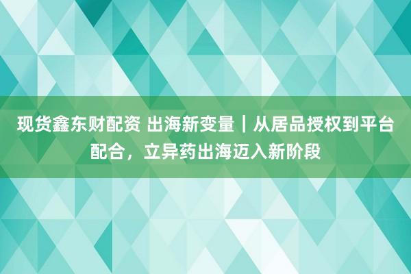 现货鑫东财配资 出海新变量｜从居品授权到平台配合，立异药出海迈入新阶段