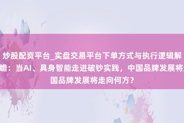 炒股配资平台_实盘交易平台下单方式与执行逻辑解析 开年之瞻：当AI、具身智能走进破钞实践，中国品牌发展将走向何方？