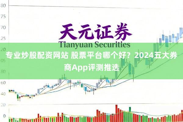 专业炒股配资网站 股票平台哪个好？2024五大券商App评测推选