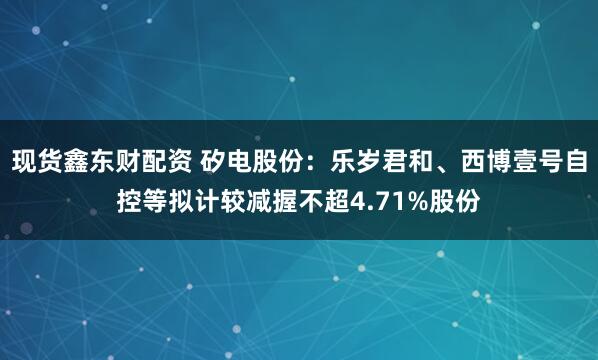 现货鑫东财配资 矽电股份：乐岁君和、西博壹号自控等拟计较减握不超4.71%股份