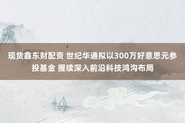 现货鑫东财配资 世纪华通拟以300万好意思元参投基金 握续深入前沿科技鸿沟布局