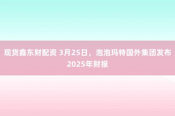 现货鑫东财配资 3月25日，泡泡玛特国外集团发布2025年财报
