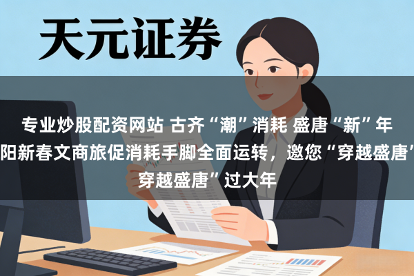 专业炒股配资网站 古齐“潮”消耗 盛唐“新”年味——洛阳新春文商旅促消耗手脚全面运转，邀您“穿越盛唐”过大年