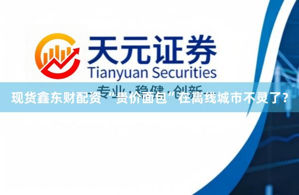 现货鑫东财配资 “贵价面包”在高线城市不灵了？