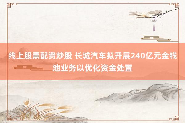 线上股票配资炒股 长城汽车拟开展240亿元金钱池业务以优化资金处置