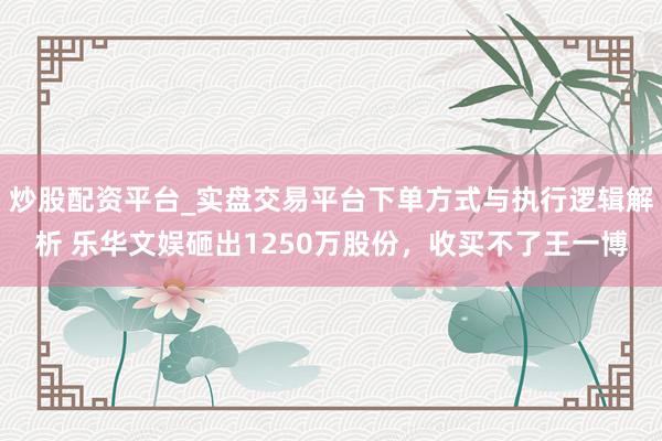 炒股配资平台_实盘交易平台下单方式与执行逻辑解析 乐华文娱砸出1250万股份，收买不了王一博