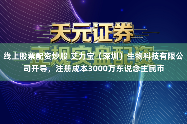 线上股票配资炒股 艾力宝（深圳）生物科技有限公司开导，注册成本3000万东说念主民币