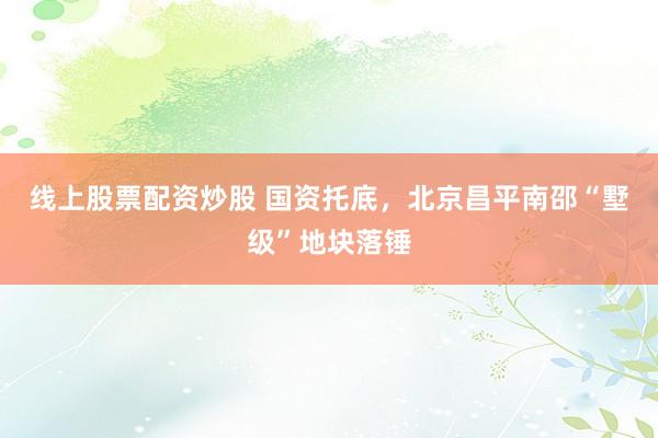 线上股票配资炒股 国资托底，北京昌平南邵“墅级”地块落锤