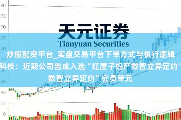 炒股配资平台_实盘交易平台下单方式与执行逻辑解析 荣科科技：近期公司告成入选“红屋子妇产数智立异定约”会员单元