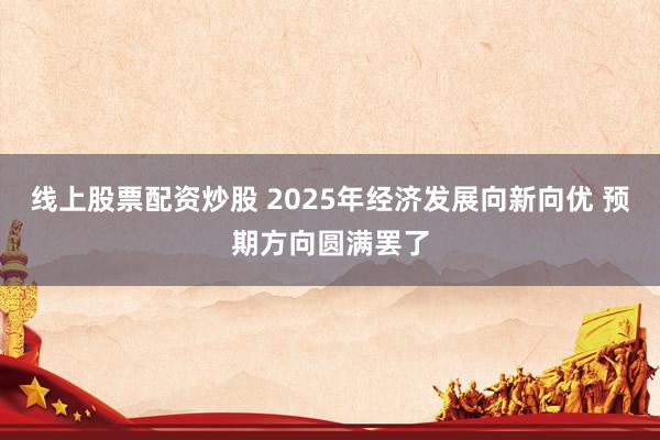线上股票配资炒股 2025年经济发展向新向优 预期方向圆满罢了