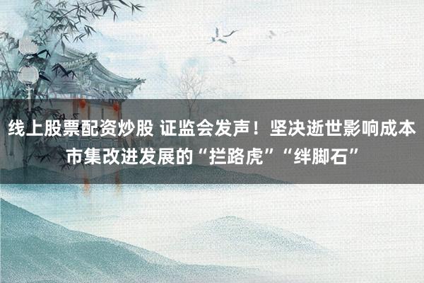 线上股票配资炒股 证监会发声！坚决逝世影响成本市集改进发展的“拦路虎”“绊脚石”