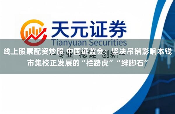 线上股票配资炒股 中国证监会：坚决吊销影响本钱市集校正发展的“拦路虎”“绊脚石”