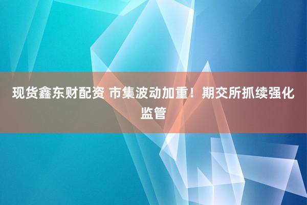 现货鑫东财配资 市集波动加重！期交所抓续强化监管