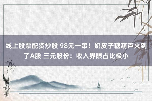线上股票配资炒股 98元一串！奶皮子糖葫芦火到了A股 三元股份：收入界限占比极小