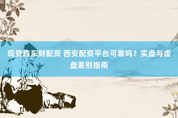 现货鑫东财配资 西安配资平台可靠吗？实盘与虚盘差别指南