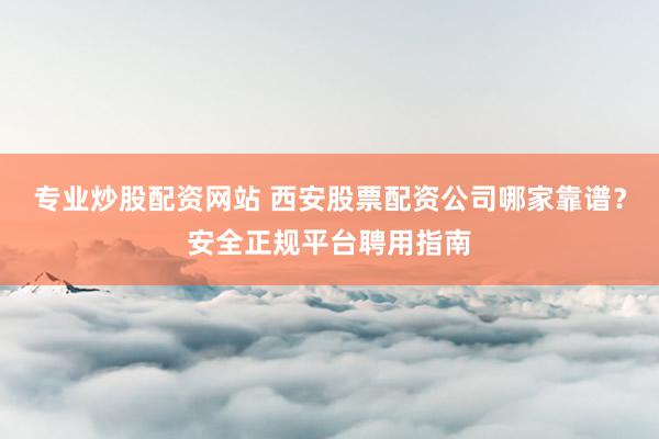 专业炒股配资网站 西安股票配资公司哪家靠谱？安全正规平台聘用指南