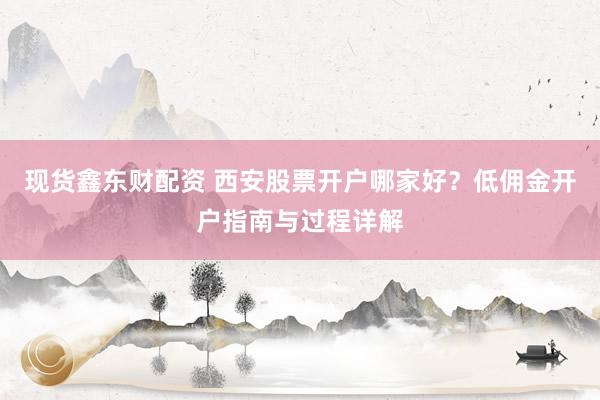 现货鑫东财配资 西安股票开户哪家好？低佣金开户指南与过程详解