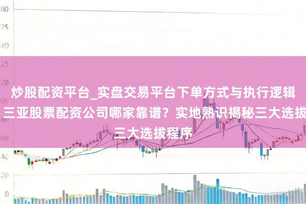 炒股配资平台_实盘交易平台下单方式与执行逻辑解析 三亚股票配资公司哪家靠谱？实地熟识揭秘三大选拔程序
